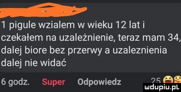 pigule wzialem w wieku    lat i czekałem na uzależnienie teraz mam    dalej biore bez przerwy a uzaleznienia dalej nie widać   an   godz. super odpowiedz
