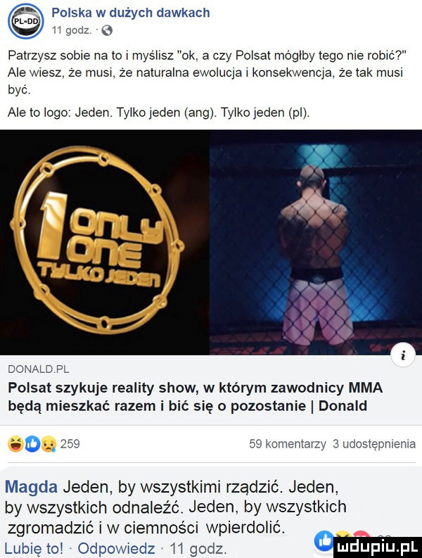 polska w dużych dawkach   godz patrzysz sobie na to l myślisz  k a czy polsat mógłby tego me robić ale wiesz. ze musl ze naturalna ewoluta l konsekwencja ze tak musi być ale to logo jeden. tylko jeden aeg tylkoleden pl donald fl polsat szykuje reality show w którym zawodnicy mma będą mieszkać razem i bić się o pozostanie donald.        komentarzy   udoslenmema magda jeden by wszystkimi rządzić. jeden by wszystkich odnalez c jeden. by wszystkich zgromadzić i w ciemnosci wpierdolić. lubiętol odpowiedz mgadz