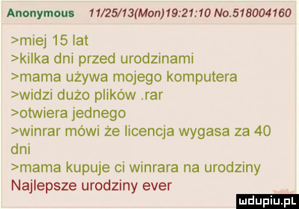 anonymous           mon          no           miej    lat kilka dni przed urodzinami mama używa mojego komputera widzi dużo plików rar otwiera jednego winiar mówi że licencja wygasa za    dni mama kupuje ci winrara na urodziny najlepsze urodziny eger
