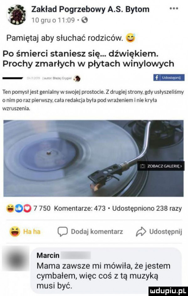 zaklad pogrzebowy a s. bytom idgruo li      pamiętaj aby słuchać rodziców q po śmierci staniesz się. dźwiękiem. prochy zmarłych w płytach winylowych ten pomysl jest genialny w stalej prostocie. z drugiej strony. gdy usłyszeliśmy nim po raz pierwszy chia redakcja byka pod wrażeniem i nie kryka wzruszenia. abakankami o       komentarze     udostępniono     razy. ha na o dodaj komentarz udostępnij. marcin mama zawsze mi mówiła że jestem cymbałem. więc coś z tą muzyką s b