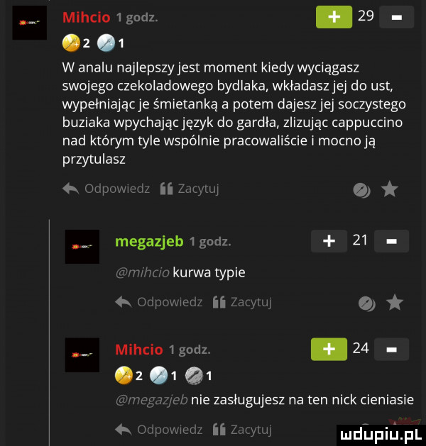miecio   godz. abakankami      w amalu najlepszyjest moment kiedy wyciągasz swojego czekoladowego bydlaka wkładasz jej do ust wypełniającje śmietanką a potem dajesz jej soczystego buziaka wpychając język do gardła indując cappuccino nad którym tyle wspólnie pracowaliście mocnoją przytulasz   ii ij megazjeb godz.    wkurwatypie   n jv wu. n miecio godz         q  o nie zasługujesz na ten nick cieniasie   w   mdhpiupl