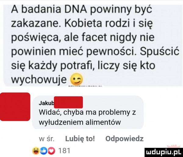 a badania dna powinny być zakazane. kobieta rodzi i się poświęca ale facet nigdy nie powinien mieć pewności. spuścić się każdy potrafi iiczy się kto wychowuje. widać chyba ma problemy z wybudzeniem alimentów war. lunięto odpowiedz