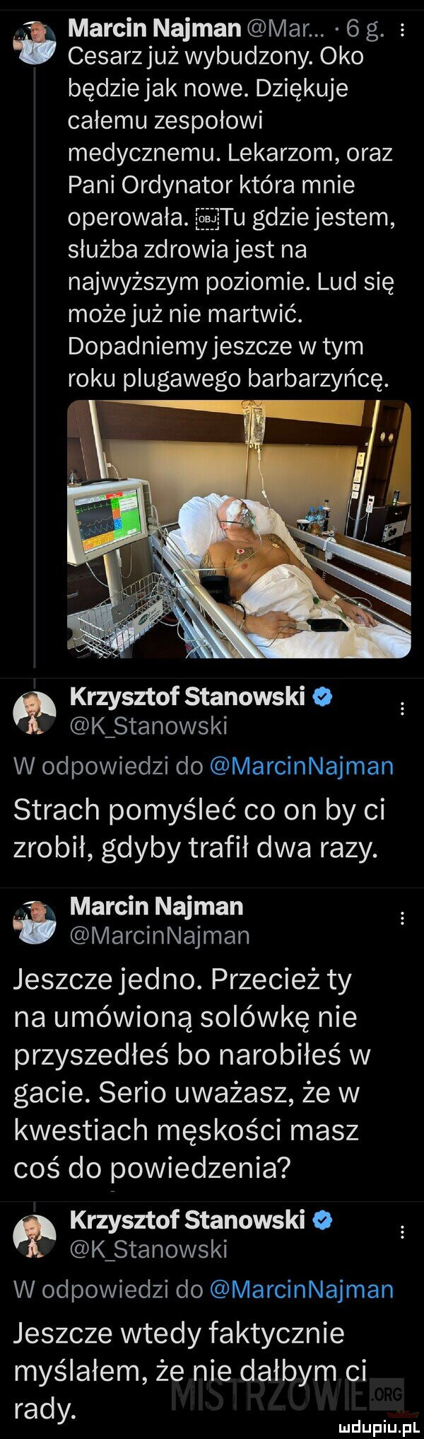 i marcin najman mar.  g. cesarzjuż wybudzony. oko będziejak nowe. dziękuje całemu zespołowi medycznemu. lekarzom oraz pani ordynator która mnie operowala. jęxjaiju gdziejestem służba zdrowia jest na najwyższym poziomie. lud się możejuż nie martwić. dopadniemyjeszcze w tym roku plugawego barbarzyńcę. krzysztof stanowski o kżstanowski w odpowiedzi do marcinnajman strach pomyśleć co on by ci zrobił gdyby trafił dwa razy. marcin najman marcinnajman jeszcze jedno. przecież ty na umówioną solówkę nie przyszedłeś bo narobiłeś w gacie. serio uważasz że w kwestiach męskości masz coś do powiedzenia krzysztof stanowski   k stanowski w odpowiedzi do marcinnajman jeszcze wtedy faktycznie myślałem że nie dałbym ci rady