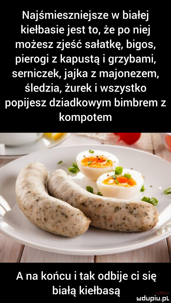 najśmieszniejsze w białej kiełbasie jest to że po niej możesz zjeść sałatkę bigos pierogi z kapustą i grzybami serniczek jajka z majonezem śledzia żurek i wszystko popijesz dziadkowym bimbrem z kompotem a na końcu i tak odbije ci się białą kiełbasą