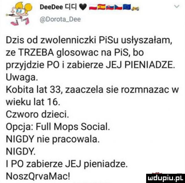 dorotajee y mm tar i. j   dzis od zwolenniczki pasu usłyszałam ze trzeba glosowac na pis bo przyjdzie p  i zabierze jej pieniadze. uwaga. kobita lat    zaaczela sie rozmnazac w wieku lat    czworo dzieci.  paja full mops socjal. nigdy nie pracowala. nigdy. i po zabierze jej pieniadze. noservamac