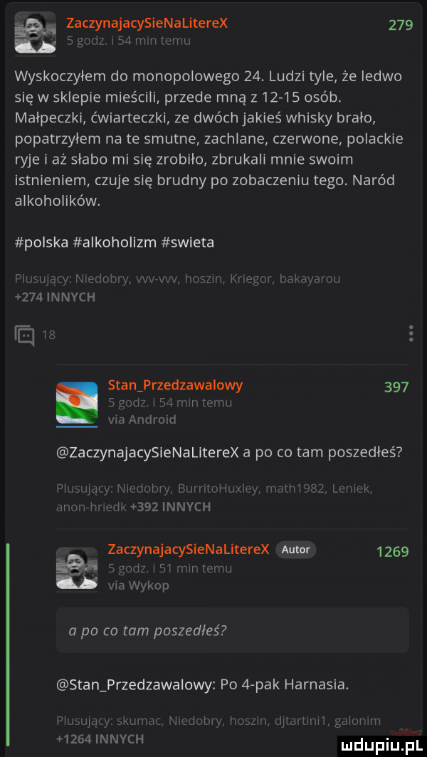 laik zaczynajacysienaliterex     a mam wyskoczylem do monopolowego   . ludzi tyle że ledwo się w sklepie mieścili przede mną z      osób. malpeczki ćwiarteczki ze dwóch jakieś whisky bralo popatrzyłem na te smutne zachlane czerwone palackie ryje i aż slabo mi się zrobiło zbrukali mnie swoim istnieniem czuje się brudny po zobaczeniu tego. naród alkoholików. polska alkoholizm swieta xiali ll lal x i l s m m  a    um      innych ie. stan przedzawalowy     m     i mi via android zaczynajacysienaliterex a po co tam poszedłeś mew v mini l       ll w w  lechh i i w ww. zaczyna jacyslenatherex asmr      gal  lil vm wykop a po co tam poszedłeś stan przedzawanwy po   pak harnasia.      jr k x      innych yummy l m             uhmm