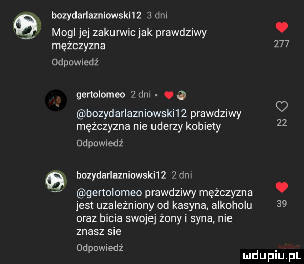 bozydarlazniowskﬂ     dm mogl jej zakurwic jak prawdziwy. mężczyzna     odpomedź gertolomeo   dm. bozydarlazniowski l   prawdziwy mężczyzna nie uderzy kobiety odpowiedz    q bozydarlazniowsknz de v genolomeo prawdziwy mężczyzna. jest uzależniony od kasyna alkoholu    oraz bicia swojej żony i syna nie znasz sie od   ed. p w z mduplu pl