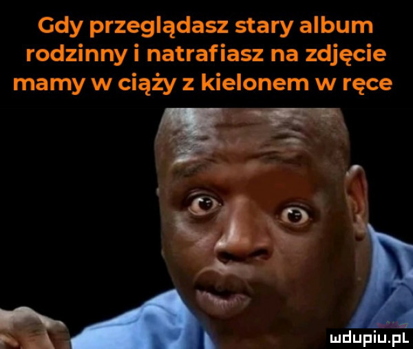 gdy przeglądasz stary album rodzinnyi natrafiasz na zdjęcie mamy w ciąży z kielonem w ręce a wdupiu pl