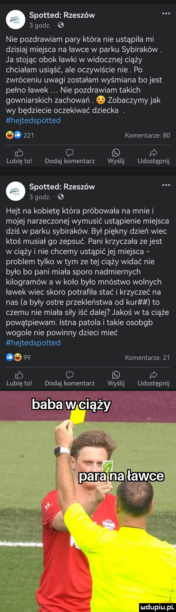 spotted rzeszów   godz. nie pozdrawiam pary która nie ustąpiła mi dzisiaj miejsca na ławce w parku sybiraków. ja stojąc obok ławki w widocznej ciąży chciałam usiąść ale oczywiście nie. po zwróceniu uwagi zostałam wyśmiana bo jest pełno ławek nie pozdrawiam takich gowniarskich zachowań. zobaczymy jak wy będziecie oczekiwać dziecka. hejtedspotted a.     komentarze    fb   lubię to dodaj komentarz wyślij udostępnij spotted rzeszów   godz. hejt na kobietę która próbowała na mnie i mojej narzeczonej wymusić ustąpienie miejsca dziś w parku sybiraków. był piękny dzień wiec ktoś musiał go zepsuć. pani krzyczała ze jest w ciąży i nie chcemy ustąpićjej miejsca problem tylko w tym ze tej ciąży widać nie było bo pani miała sporo nadmiernych kilogramów a w koło było mnóstwo wolnych ławek wiec skoro potrafiła stać i krzyczeć na nas a były ostre przekleństwa od kur to czemu nie miała siły iść dalej jakoś w ta ciąże powątpiewam istna patola i takie osobgb wogule nie powinny dzieci mieć hejtedspotted ob    komentarze    ec q   lubię to dodaj komentarz wyślij udostępnij mclupiu pl