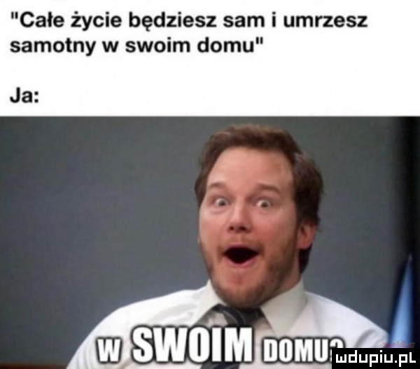 całe życie będziesz sam i umrzesz samotny w swoim domu ja l skol m numułdupiupl