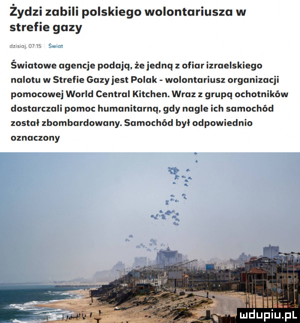 żydzi zab polskiego wolontariusza w strefie gazy mam    s sam światowe agencje podają żeiednq ofiar izraelskiego nalotu w strefie gazy ihs polak wolontariusz organizacji pomocowe wored central kitchen. wraz z grupq ochotników dostarczali pomoc humanitarną. gdy nagle ich samochód został zbombardowany. samochód byl odpowiednio oznaczony