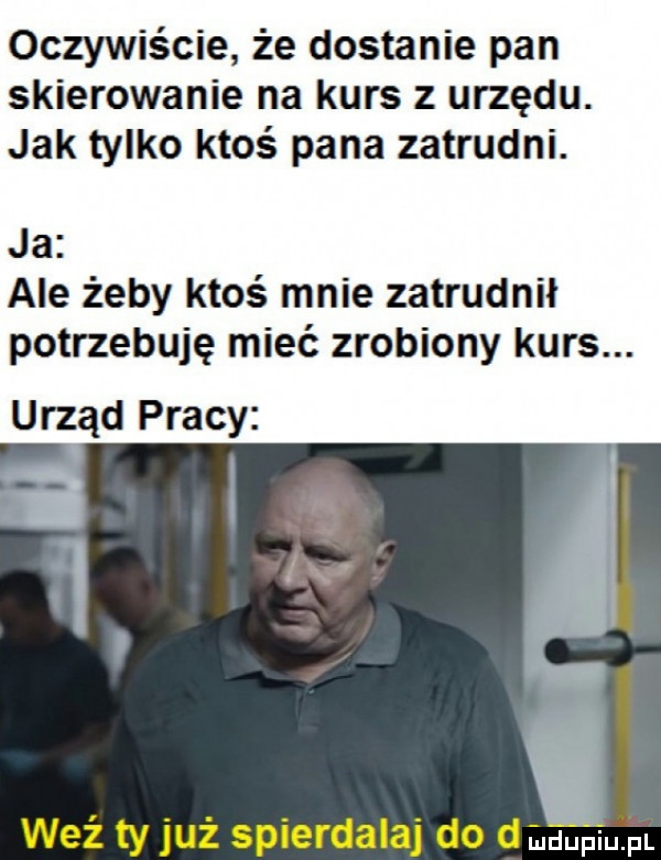 oczywiście że dostanie pan skierowanie na kurs z urzędu. jak tylko ktoś pana zatrudni. ja ale żeby ktoś mnie zatrudnił potrzebuję mieć zrobiony kurs. urząd pracy weź ty już spierdalaj do d fudupqul