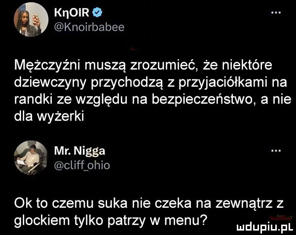 m knorr a q knoirbabee mężczyźni muszą zrozumieć że niektóre dziewczyny przychodzą z przyjaciółkami na randki ze względu na bezpieczeństwo a nie dla wyżerki mr nigga x clifﬂohio ok to czemu suka nie czeka na zewnątrz z glockiem tylko patrzy w menu mnpm pl