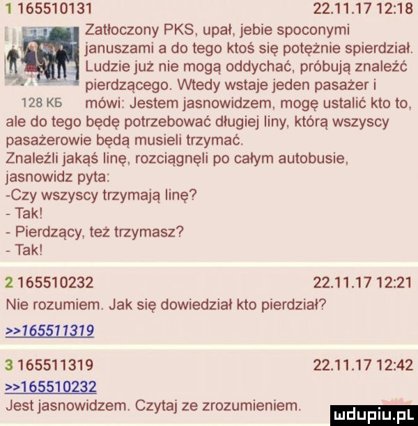 zatłoczony pks upał jebie spoconymi januszami a do tego ktoś się potężnie spierdzial. ludzie już nie mogą oddychać. próbują znaleźć pierdzącego. wtedy wstaje jeden pasażer i     kb mówi jestem jasnowidzem mogę ustalic kto to ale dętego będę potrzebować dlugiej liny którą wszyscy pasażerowie będą musieli trzymać. znaleźli jakąś linę. rozciągnęli po całym autobusie. jasnowidz pyta czy wszyscy trzymają linę tak pierdzący też trzymasz tak                      c   nie rozumiem. jak się dowiedzial kto pierdzial w                               jest jasnowidzem. czytaj ze zrozumlenrem