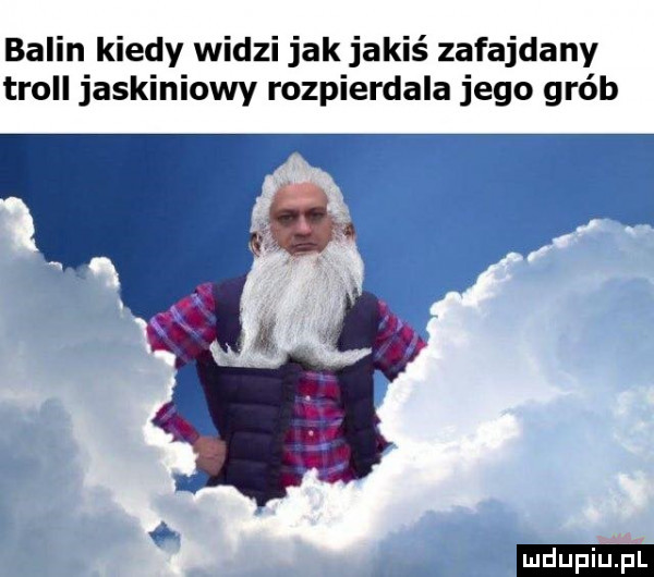 balin kiedy widzi jak jakiś zafajdany troll jaskiniowy rozpierdala jego grób