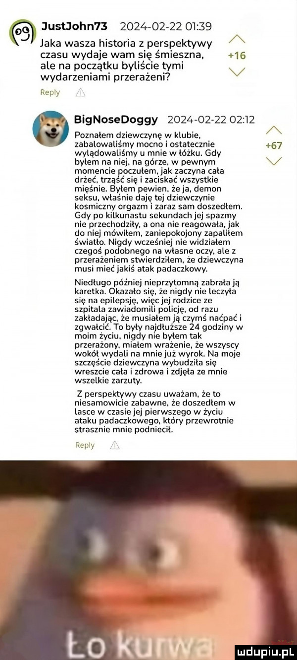 justjohn                    j jaka wasza historia z perspektywy a czasu wydaje wam się śmieszna.    ale na początku byliście tymi v wydarzeniami przerażeni w y bignosedoggy                  poznałem dziewczynę w klubie. a zacałowaliśmy mocno i ostatecznie    wylądowaliśmy u mnie w łóżku. gdy bylem na niej. na górze. w pewnym momencie oczulem. jak zaczyna cala drżeć. trza   się i zaciskać wszystkie mięśnie. byłem pewien. ze ja. demon seksu. właśnie daje tej dziewczynie kosmiczny orgazm l zaraz sam doszedłem. gdy po kilkunastu sekundach jej spazmy nie przechodziły. a ona nie reagowała. jak do niej mówiłem. zaniepokojony zapalilem światło. nigdy wcześniej nie widziałem czegoś podobnego na własne oczy. ale z przerażeniem stwierdzilem. że dziewczyna musi mieć jak atak padaczkowy. niedlugo poz nieprzytomna zabrala ja karetka. okazało się. że nigdy nie leczyła się na epilepsję. więcjej rodzice ze szpitala zawiadomili policję. od razu zakładając. że musiałem ją czymś naćpać i zgwałcić. to byty najdłuższe    godziny w moim życiu. nigdy nie byłem tak przerażony mialem wr ecie. że wszyscy wokół wydali na mnie już wyrok na moje szczęście dziewczyna wybudzila się wreszcie cała i zdrowa i zdjęła ze mnie wszelkie zarzuty. z perspektywy czasu uważam. że to niesamowicie zabawne. że doszedłem w lasce w czasie jej pierwszego w życiu ataku padaczkowego. który przewrotnie strasznie mnie podniecił. iopiy