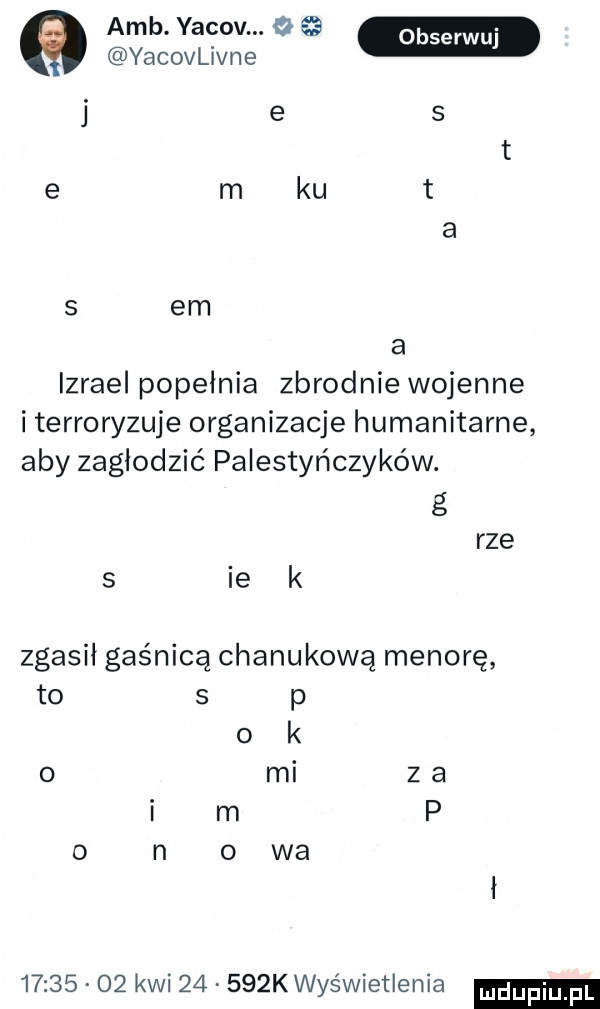 amb. yacov. o   yacovlivne j e s a izrael popelnia zbrodnie wojenne i terroryzuje organizacje humanitarne aby zagłodzić palestyńczyków. g rze s ie k zgasił gaśnica chanukową menorę to   p o k   mi z a i m p o n o wa          kwi       k wyświetlenia