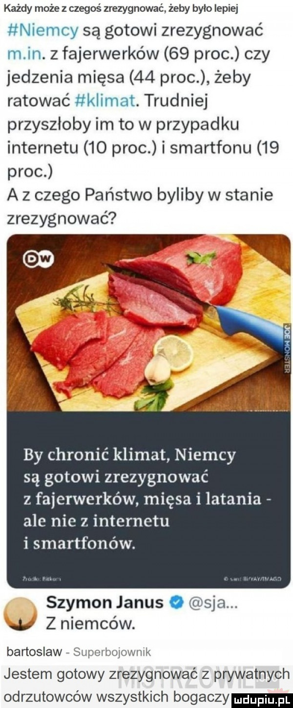 każdy może z czegoś zrezygnować żeby było lepiej niemcy są gotowi zrezygnować m in. z fajerwerków    proc czy jedzenia mięsa    proc żeby ratować klimat. trudniej przyszłoby im to w przypadku internetu    proc i smartfonu    proc a z czego państwo byliby w stanie zrezygnować by chronić klimat niemcy są gotowi zrezygnować z fajerwerków mięsa i latania ale nie z internetu i smartfonów. szymon janus o saa.     z niemców. bartoslaw superboiownik jestem gotowy zrezygnować z prywatnych odrzutowców wszystkich bogaczy