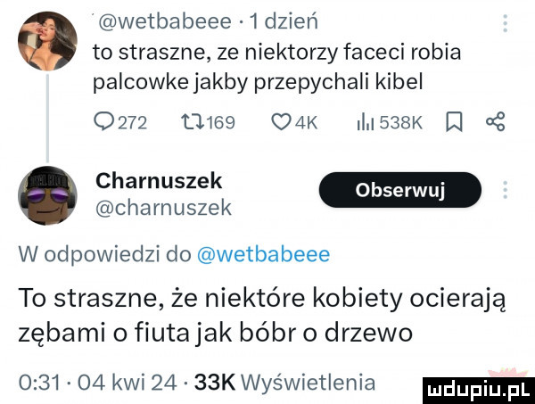 wetbabeee   dzień to straszne ze niektorzy faceci robia palcowke jakby przepychali kibel            cek l    i at czarnuszek w odpowiedzi do wetbabeee to straszne że niektóre kobiety ocierają zębami o fiutajak bóbr o drzewo         kwi      k wyświetlenia