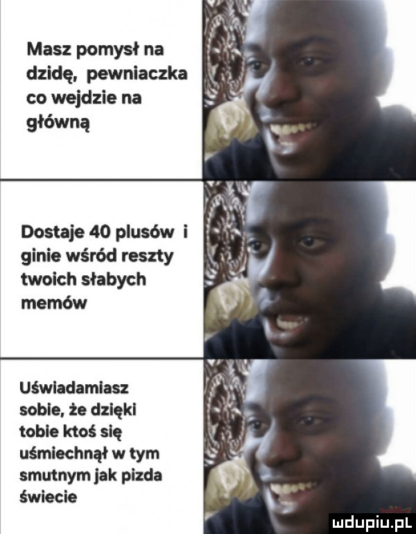 masz pomysł na dzidę. pewniaczka co wejdzie na główną dostaje    plusów i ginie wśród reszty twoich słabych memów uśwladamlasz sadle. że dziękl tobie ktoś się uśmiechnął w tym smutnym jak pizda świecie