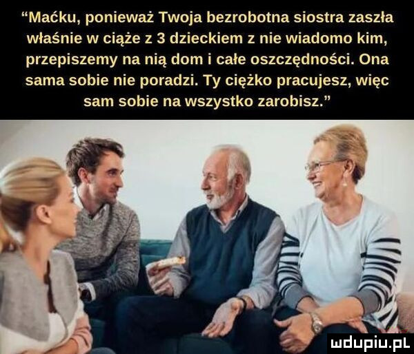 maćku ponieważ twoja bezrobotna siostra zaszła właśnie w ciąże z   dzieckiem z nie wiadomo kim przepiszemy na nią dom i całe oszczędności. ona sama sobie nie poradzi. ty ciężko pracujesz więc sam sobie na wszystko zarobisz a