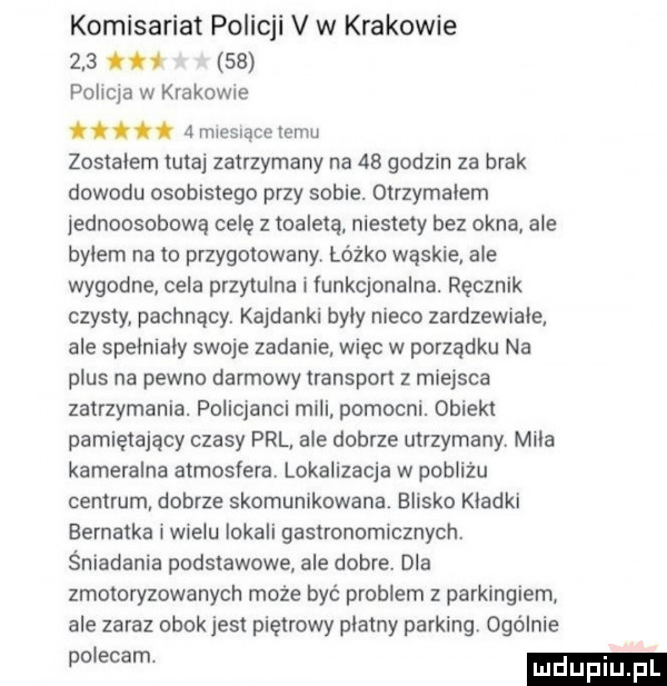 komisariat policji v w krakowie    .    policja w krakome ci.   mxesuacelemu zostalem tutaj zatrzymany na    godzin za brak dowodu osobistego przy sobie. otrzymalem jednoosobowa celę z toaletą niestety bez okna ale bylem na to przygotowany łóżko waskie ale wygodne cela przytulna i funkcjonalna. ręcznik czysty pachnący. kajdanki byly nieco zardzewiale ale spelnialy swoje zadanie. więc w porządku na plus na pewno darmowy transport z miejsca zatrzymania. policjanci mili pomocni. obiekt pamiętający czasy prl ale dobrze utrzymany. mila kameralna atmosfera. lokalizacja w pobliżu centrum dobrze skomunikowana. blisko kladki eernatka l wielu lokali gastronomicznych. śniadania podstawowe ale dobre. dla zmotoryzowanych moze być problem z parkingiem ale zaraz obok jest piętrowy platny parking. ogólnie m