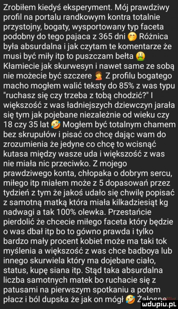 zrobiłem kiedyś eksperyment. mój prawdziwy profil na portalu randkowym kontra totalnie przystojny bogaty wysportowany typ faceta podobny do tego pajaca z     dni o różnica byla absurdalna imak czytam te komentarze że musi być miły ibp to puszczam bełta kłamieciejak skurwysyn i nawet same ze sobą nie możecie być szczere z proﬁlu bogatego macho mogłem walić teksty do    z was typu ruchasz się czy trzeba z tobą chodzić większość z was ładniejszych dziewczyn jarała się tym jak pojebane niezależnie od wieku czy    czy    lat. mogłem być totalnym chamem bez skrupułów i pisać co chcę dając wam do zrozumienia żejedyne co chcę to wcisnąć kutasa między wasze uda i większość z was nie miała nic przeciwko. z mojego prawdziwego konta chłopaka o dobrym sercu miłego ibp mialem może z   dopasowań przez tydzień złym żejakoś udało się chwilę popisać z samotna matką która miała kilkadziesiąt kg nadwagi a tak     olewka. przestańcie pierdolić że chcecie milego faceta który będzie o was dbał ibp bo to gówno prawda i tylko bardzo mały procent kobiet może ma taki tok myślenia a większość   was chce badboya lub innego skurwiela który ma dojebane cialo status kupę siana ibp. stąd taka absurdalna liczba samotnych matek bo ruchacie się z patusami na pierwszym spotkaniu a potem płacz i ból dupska że jak on mógł