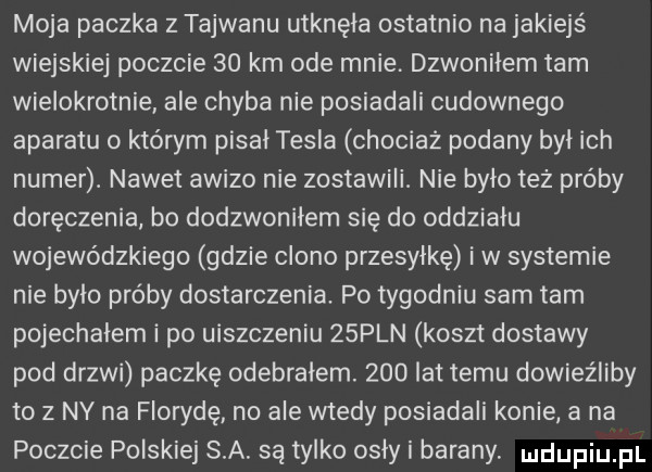 moja paczka z tajwanu utknęła ostatnio na jakiejś wiejskiej poczcie    km ode mnie. dzwoniłem tam wielokrotnie ale chyba nie posiadali cudownego aparatu o którym pisał tesla chociaż podany był ich numer. nawet awizo nie zostawili. nie było też próby doręczenia bo dodzwonilem się do oddziału wojewódzkiego gdzie clono przesyłkę iw systemie nie bylo próby dostarczenia. po tygodniu sam tam pojechalem i po uiszczeniu   pln koszt dostawy pod drzwi paczkę odebrałem.     lat temu dowieźliby to z ny na florydę no ale wtedy posiadali konie a na poczcie polskiej s a. są tylko osły i barany