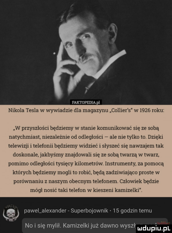 nxtopenia i nikola tesla w wywiadzie dla magazynu collier s w i    roku w przyszlosci będziemy w stanie komunikować się ze sobą natychmiast niezaleznie od odleglosci ale nie tylko to dzieki telewizji i telefonii będziemy widziec i słyszeć się nawzajem tak doskonale jakbysmy znajdowali się ze soba twarzą w twarz pomimo odleglosci tysięcy kilometrów instrumenty za pomocą ktorych będziemy mogli to robić będą zadziwiająco prosie w porownaniu z naszym obecnym telefonem czlowiek będzie mogl nosić laki telefon w kieszeni kamizelki ka pawelalexander superbojownik    godzin temu a no i się mylił. kamizelki już dawno wyszli uiduplupl