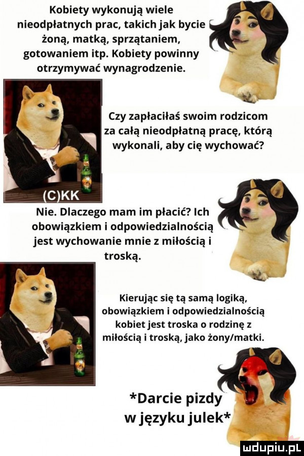 kobiety wykonują wiele nieodpłatnych prac takichjak bycie żoną matką sprzątaniem gotowaniem ibp. kobiety powinny otrzymywać wynagrodzenie.  l czy zaplacilaś swoim rodzicom za celą nieodpłatną pracę którą wykonali aby cię wychować nie. dlaczego mam im płacić ich obowiązkiem i odpowiedzialnością jest wychowanie mnie z miłością i troską. kierując się tą samą logiką obowiązkiem i odpowiedzialnością kobiet jest troska o rodzinę z miłością i troską jako żony matki darcie pizdy wjęzyku julek