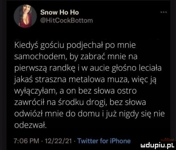 snow ho ho hitcockbottom kiedyś gościu podjechał po mnie samochodem by zabrać mnie na pierwszą randkę i w aucie głośno leciała jakaś straszna metalowa muza więcją wyłączyłam a on bez słowa ostro zawrócił na środku drogi bez słowa odwiózł mnie do domu iluż nigdy się nie odezwał      pm.          twitterforiphone. mduplu pl