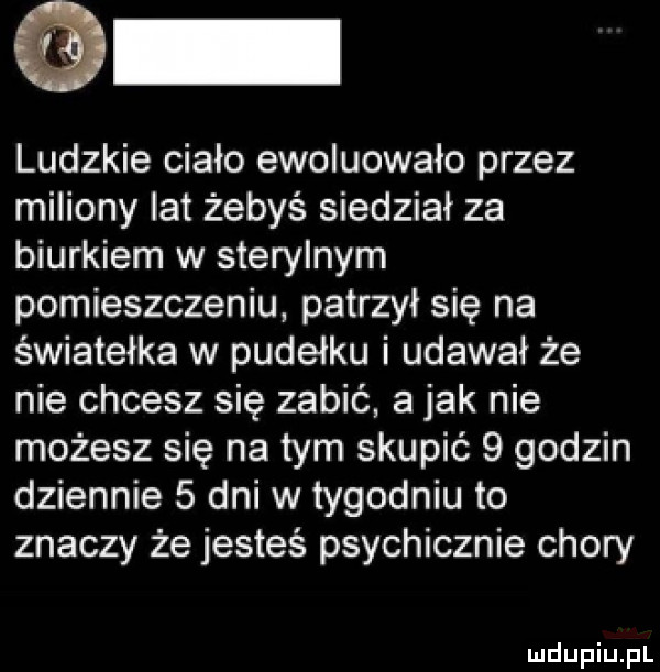 ludzkie ciało ewoluowało przez miliony lat żebyś siedział za biurkiem w sterylnym pomieszczeniu patrzył się na światełka w pudełku i udawał że nie chcesz się zabić a jak nie możesz się na tym skupić   godzin dziennie   dni w tygodniu to znaczy że jesteś psychicznie chory