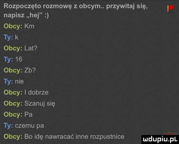 rozpoczęto rozmowę z obcym. przywitaj się napisz hej obcy km ty k obcy lat ty    obcy zb yy nie obcy i dobrze obcy szanuj się obcy pa ty czemu pa okey bo idę nawracać inne rozpustnice