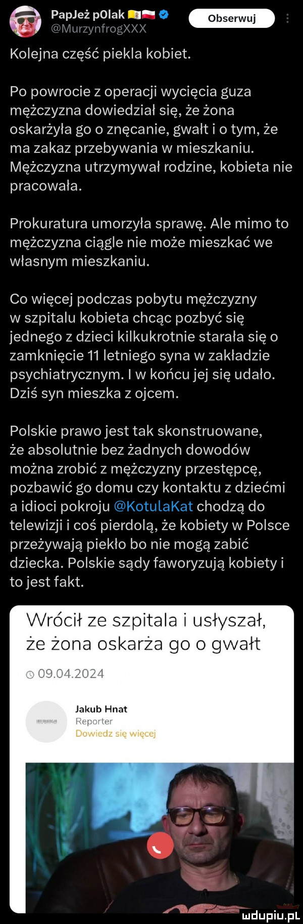 papjeź polak. łtłui nłiog x x kolejna część piekła kobiet. po powrocie z operacji wycięcia guza mężczyzna dowiedział się że żona oskarżyła go o znęcanie gwałt i obym że ma zakaz przebywania w mieszkaniu. mężczyzna utrzymywał rodzine kobieta nie pracowała. prokuratura umorzyła sprawę. ale mimo to mężczyzna ciągle nie może mieszkać we własnym mieszkaniu. co więcej podczas pobytu mężczyzny w szpitalu kobieta chcac pozbyć się jednego z dzieci kilkukrotnie starała się o zamknięcie    letniego syna w zakładzie psychiatrycznym. i w końcu jej się udało. dzis syn mieszka z ojcem. polskie prawo jest tak skonstruowane że absolutnie bez żadnych dowodów można zrobić z mężczyzny przestępcę pozbawić go domu czy kontaktu z dziećmi a idioci pokroju chodzą do telewizji i coś pierdoła że kobiety w polsce przeżywają piekło bo nie mogą zabić dziecka. polskie sądy faworyzuja kobiety i to jest fakt. wrócił ze szpitala i usłyszał że żona oskarża go o gwałt ł jakub hnat