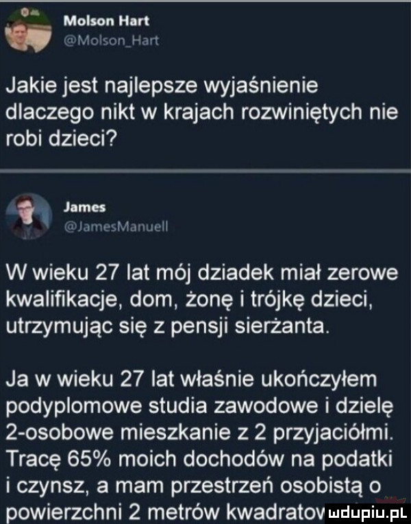 molin hm jakie jest najlepsze wyjaśnienie dlaczego nikt w krajach rozwiniętych nie robi dzieci v james l v w mmrull w wieku    lat mój dziadek miał zerowe kwalifikacje dom żonę i trójkę dzieci utrzymując się z pensji sierżanta. ja w wieku    lat właśnie ukończyłem podyplomowe studia zawodowe i dzielę   osobowe mieszkanie z   przyjaciółmi. tracę    moich dochodów na podatki i czynsz a mam przestrzeń osobistą o powierzchni   metrów kwadratov