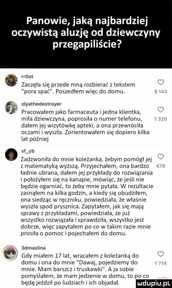 panowie jaką najbardziej oczywistą aluzję od dziewczyny przegapiliśae. mm zaczęła się przede mną rozbierać z tekstem pora spac poszedłem więc do domu. l   oiyałhedestroyer pracowałem jako farmaceuta i jedna klientka v mila dziewczyna poprosiła o numer telefonu i dalem jej wizytówkę apteki a ona przewróciła oczami i wyszła. zorientowalem sie dopiero kilka lat później sf yb zadzwoniła do mnie koleżanka żebym pomógł jej v z matematyką wyzsza. przyjechałem ona bardzo ładnie ubrana dalem jej przykłady do rozwiązania i połozylem sie na kanapie mówiąc zejesii nie będzie ogarniać to żeby mnie pytała. w rezultacie zasnąłem na kilka godom a kiedy się obudzńem ona siedząc w ręczniku powiedziała że właśnie wyszła spod prysznica. zapytałem jak się mają sprawy z przykładami powiedziała że juz wszystko rozwiązała i sprawdziła wszystko jest dobrze więc zapytałem po co w takim razie mnie prosiła o pomoc i pojechałem do domu  dias ina gdy miałem    ikt wracałem z koleżanką do domu i ona do mnie dawaj pojedziemy do i mnie. mam barszcz truskawki. aja sobie pomyślałem że mam iedzenie w domu to po co będęjedeił po iuduach i ich objadał