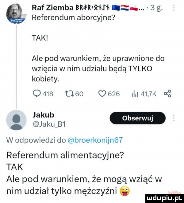 raf ziemba bmnh.   g. referendum aborcyjne tak ale pod warunkiem że uprawnione do wzięcia w nim udziału będą tylko kobiety.                 i    k   jakub m jaku b  w odpowiedzi do broerkonijn   referendum alimentacyjne tak ale pod warunkiem że mogą wziąć w nim udział tylko mężczyźni