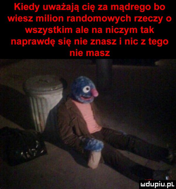 kiedy uważają cię za mądrego bo wiesz milion randomowych rzeczy o wszystkim ale na niczym tak naprawdę się nie znasz i nic z tego nie masz. i