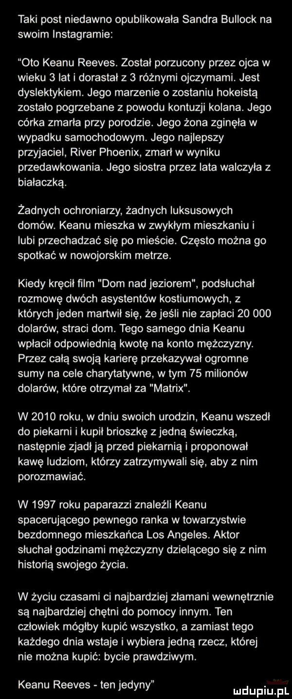 taki post niedawno opublikowala sandra bullock na swoim instagramie oto klanu reeves. zostal porzucony przez ojca w wieku   ikt i dorastał z   różnymi ojczymami. jest dyslektykiem. jego marzenie o zostaniu hokeistą zostalo pogrzebane z powodu kontuzji kolana. jego córka zmarla przy porodzie. jego żona zginęła w wypadku samochodowym. jego najlepszy przyjaciel rover phoenix zmarl w wyniku przedawkowania. jego siostra przez lata walczyla z bialaczka. żadnych ochroniarzy żadnych luksusowych domów. klanu mieszka w zwyklym mieszkaniu i lubi przechadzać się po mieście. czesto można go spotkać w nowojorskim metrze. kiedy kręcil ﬁlm dom nad jeziorem podsluchal rozmowę dwoch asystentów kostiumowych z których jeden martwil sie że jeśli nie zaplaci        dolarów straci dom. tego samego dnia klanu wplacil odpowiednią kwotę na konto mężczyzny. przez celą swoją karierę przekazywal ogromne sumy na cele charytatywne w tym    milionów dolarów które otrzymal za matrix. w      roku w dniu swoich urodzin klanu wszedl do piekarni i kupil brioszkę zjedzą świeczka następnie zjadl ja przed piekarnia i proponowal kawę ludziom którzy zatrzymywali się aby z nim porozmawiać. w      roku paparazzi znaleźli klanu spacerującego pewnego ranka w towarzystwie bezdomnego mieszkańca los angeles. aktor sluchal godzinami mężczyzny dzielącego się z nim historia swojego życia. w życiu czasami ci najbardziej zlamani wewnętrznie są najbardziej chętni do pomocy innym. ten czlowiek mógłby kupić wszystko a zamiast tego kazdego dnia wstaje i wybiera jedną rzecz której nie można kupić bycie prawdziwym. klanu reeves ten jedyni ludupiu pl