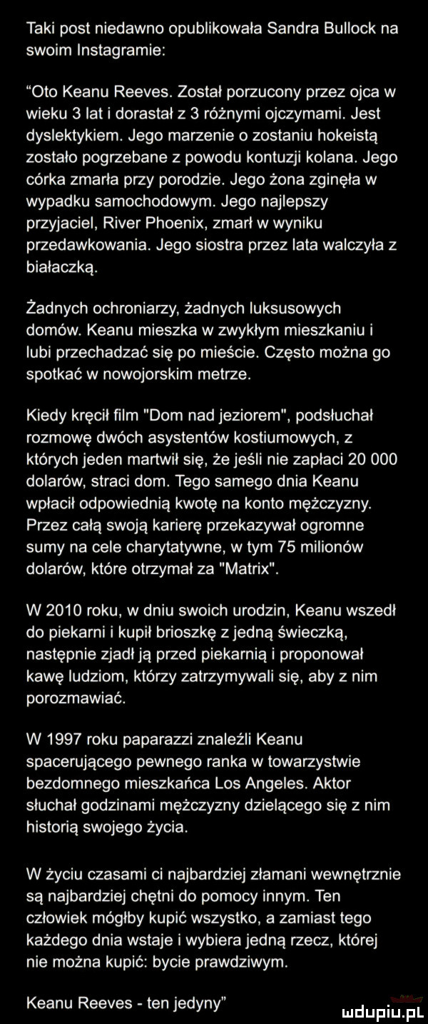 taki post niedawno opublikowala sandra bullock na swoim instagramie oto klanu reeves. zostal porzucony przez ojca w wieku   ikt i dorastał z   różnymi ojczymami. jest dyslektykiem. jego marzenie o zostaniu hokeistą zostalo pogrzebane z powodu kontuzji kolana. jego córka zmarla przy porodzie. jego żona zginęła w wypadku samochodowym. jego najlepszy przyjaciel rover phoenix zmarl w wyniku przedawkowania. jego siostra przez lata walczyla z bialaczka. żadnych ochroniarzy żadnych luksusowych domów. klanu mieszka w zwyklym mieszkaniu i lubi przechadzać się po mieście. czesto można go spotkać w nowojorskim metrze. kiedy kręcil ﬁlm dom nad jeziorem podsluchal rozmowę dwoch asystentów kostiumowych z których jeden martwil sie że jeśli nie zaplaci        dolarów straci dom. tego samego dnia klanu wplacil odpowiednią kwotę na konto mężczyzny. przez celą swoją karierę przekazywal ogromne sumy na cele charytatywne w tym    milionów dolarów które otrzymal za matrix. w      roku w dniu swoich urodzin klanu wszedl do piekarni i kupil brioszkę zjedzą świeczka następnie zjadl ja przed piekarnia i proponowal kawę ludziom którzy zatrzymywali się aby z nim porozmawiać. w      roku paparazzi znaleźli klanu spacerującego pewnego ranka w towarzystwie bezdomnego mieszkańca los angeles. aktor sluchal godzinami mężczyzny dzielącego się z nim historia swojego życia. w życiu czasami ci najbardziej zlamani wewnętrznie są najbardziej chętni do pomocy innym. ten czlowiek mógłby kupić wszystko a zamiast tego kazdego dnia wstaje i wybiera jedną rzecz której nie można kupić bycie prawdziwym. klanu reeves ten jedyni ludupiu pl