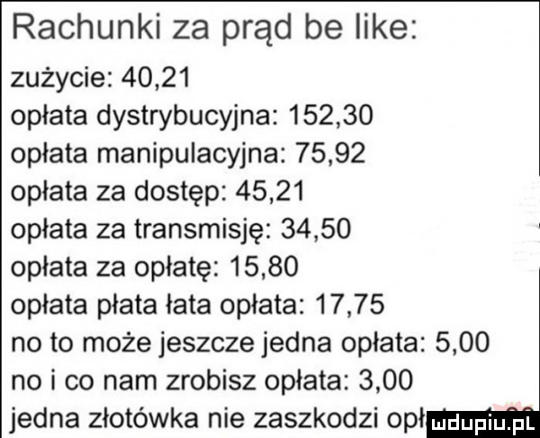 rachunki za prąd be like zużycie       opłata dystrybucyjna        opłata manipulacyjna       opłata za dostęp       opłata za transmisję       opłata za opłatę       opłata płata łata opłata       no to może jeszcze jedna opłata      no i co nam zrobisz opłata      jedna złotówka nie zaszkodzi obł