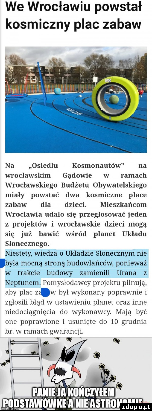 we wrocławiu powstał kosmiczny plac zabaw na osiedlu kosmonautów na wrocławskim gądowie w ramach wrocławskiego budżetu obywatelskiego miały powstać dwa kosmiczne place zabaw dla dzieci. mieszkańcom wrocławia udało się przegłosować jeden z projektów i wrocławskie dzieci mogą się już bawić wśród planet układu słonecznego. niestety wiedza o układzie słonecznym nie była mocną stroną budowlańców ponieważ w trakcie budowy zamienili urana z neptunem. pomysłodawcy projektu pilnują aby plac ze w był wykonany poprawnie i zgłosili błąd w ustawieniu planet oraz inne niedociągnięcia do wykonawcy. mają być one poprawione i usunięte do    grudnia br. w ramach gwarancji. w i móekeamell lłiluuupiu pl lm