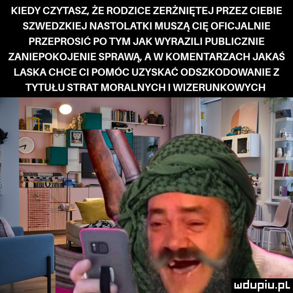 kiedy czytasz. że rodzice zerżniętej przez ciebie szwedzkiej nastolatki muszą cię oficjalnie przeprosic po tym jak wyrazili publicznie zaniepokojenie sprawą a w komentarzach jakaś laska chce ci pomóc uzyskac odszkodowanie z tytułu strat moralnych i wizerunkowych