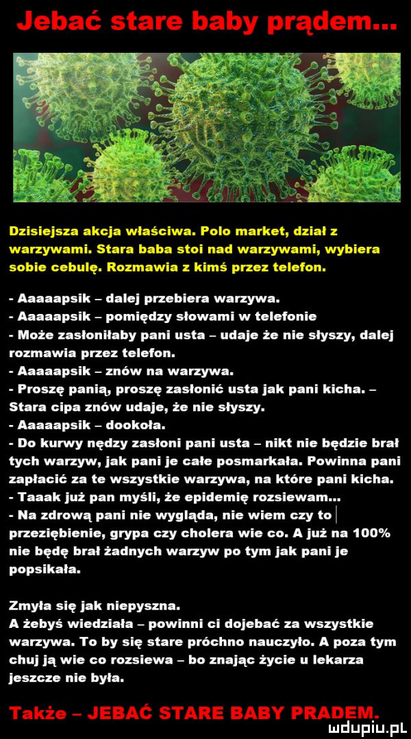 jebać stare baby prądem. dzisiejsza akcja wlaśclwa. polo market dzial warzywami. stara baba stoi nad warzywami wybiera soki. cebulę. rozmawia z kimś przez te egon. haaapsik dalej przebiera wanywa. aaaaapsik pomiędzy slowami w telefonie moi. zaslonilaby pani usta udaje że nie slyszy dalej rozmawia przez telefon. haaapsik znów na warzywa. proszę panią proszę zasłonić usta jak pani kicha. stara cipa znow udaje że nie słyszy. aaaaapslk dookola. do kurwy nędzy zasloni pani usta nikt nie będzie bral tych warzyw jak pani je cale posmarkala. powinna pani uplaclć za te wszystkie warzywa na które paul klclla. taaak już pan myśll że epldemlę rozsiewam. na zdrową pani nie wygląda nie wiem czy toi przeziębianie grypa czy cholera wie co. a już na     nie będe bral zadnych warzyw po tym jak pall e popsikala. zmyla się jak niepyszna. a zebyś wledzlala powlnnl cl dojebać za wszystkie warzywa. to by się stare próchno nauczylo. a poza tym celuj iq wie co rozsiewa bo znając życie u lekarza ieszczo nie byla. także jebac stare baby pradem. mduplu pl