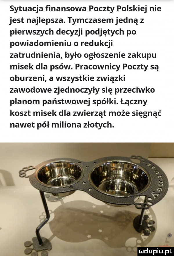 sytuacja finansowa poczty polskiej nie jest najlepsza. tymczasem jedną z pierwszych decyzji podjętych po powiadomieniu o redukcji zatrudnienia było ogłoszenie zakupu misek dla psów. pracownicy poczty są oburzeni a wszystkie związki zawodowe zjednoczyły się przeciwko planom państwowej spółki. łączny koszt misek dla zwierząt może sięgnąć nawet pół miliona złotych