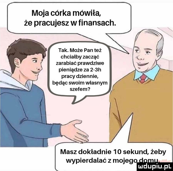 moja córka mówiła że pracujesz w finansach. tak. może pan też chcialby zacząć zarabiać prawdziwe plenlądze za    h pracy dziennie będąc swoim własnym szefem masz dokładnie     sekund żeby wypierdalasz mojeg. abakankami
