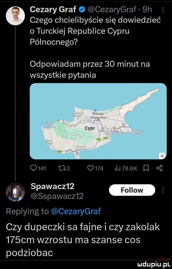 cezary graf o cezarygraf  h czego chcielibyście się dowiedzieć o turskiej republice cypru północnego odpowiadam przez    minut na wszystkie pytania om          m   k cę.   apacz   cm sspawacz   replying to cezarygraf czydupecndsafąneiczyzakdak    cm wzrostu ma szanse cos podziobac