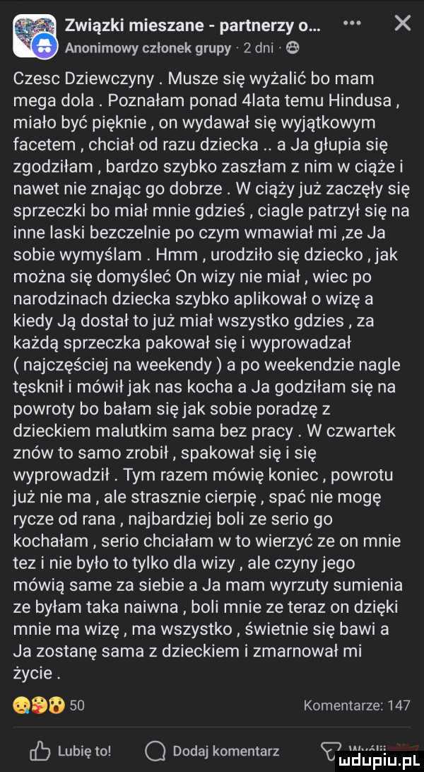 związki mieszane partnerzy o. x anonimowy członek grupy   dni czesc dziewczyny. musze się wyżalić bo mam mega dola. poznałam ponad  iata temu hindusa miało być pięknie on wydawał się wyjątkowym facetem chciał od razu dziecka. a ja głupia się zgodziłam bardzo szybko zaszłam z nim w ciąże i nawet nie znając go dobrze. w ciążyjuż zaczęły się sprzeczki bo miał mnie gdzieś ciagle patrzył się na inne laski bezczelnie po czym wmawiał mi ze ja sobie wymyślam. hmm urodziło się dziecko jak można się domyśleć on wizy nie miał wiec po narodzinach dziecka szybko aplikował o wizę a kiedy ją dostał to już miał wszystko gdzies za każdą sprzeczka pakował się i wyprowadzał najczęściej na weekendy a po weekendzie nagle tęsknił i mówiłjak nas kocha a ja godziłam się na powroty bo bałam się jak sobie poradzę z dzieckiem malutkim sama bez pracy w czwartek znów to samo zrobił spakował się i się wyprowadził. tym razem mówię koniec powrotu już nie ma ale strasznie cierpię spać nie mogę rycze od rana najbardziej boli ze serio go kochałam serio chciałam w to wierzyć ze on mnie tez i nie było to tylko dla wizy ale czyny jego mówią same za siebie a ja mam wyrzuty sumienia ze byłam taka naiwna boli mnie ze teraz on dzięki mnie ma wizę ma wszystko świetnie się bawi a ja zostanę sama z dzieckiem i zmarnował mi życie. gab    komentarze     c  lubię lo q dodaj komentarz vmﬁn ﬁium