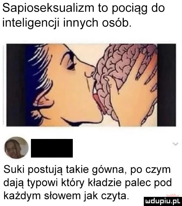 sapioseksualizm to pociąg do inteligencji innych osób. suki postują takie gówna po czym dają typowi który kładzie palec pod każdym słowem jak czyta