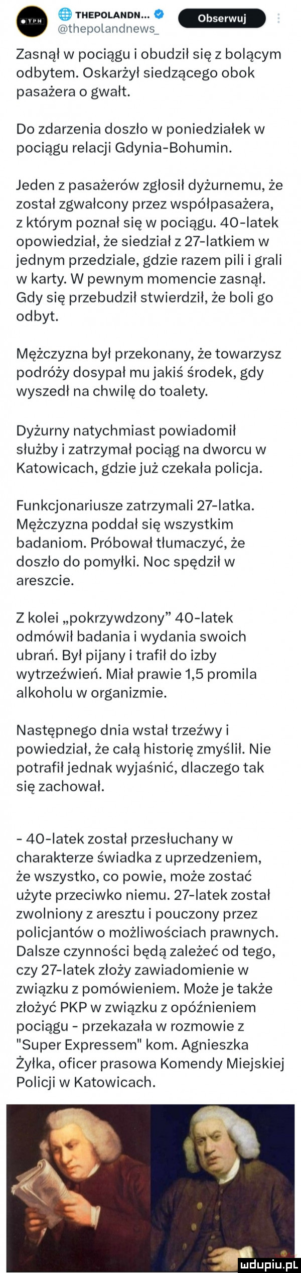 thepolandn. o thepolandnewsa zasnął w pociągu i obudził się z bolącym odbytem. oskarżył siedzącego obok pasażera o gwalt. do zdarzenia doszlo w poniedzialek w pociągu relacji gdynia bohumin. jeden z pasażerów zgłosił dyżurnemu że został zgwałcony przez współpasażera z którym poznał się w pociągu.    iatek opowiedział że siedział z    iatkiem w jednym przedziale gdzie razem pili i grali w karty. w pewnym momencie zasnął. gdy się przebudził stwierdził że boli go odbyt. mężczyzna był przekonany że towarzysz podróży dosypal mujakiś środek gdy wyszedł na chwilę do toalety. dyżurny natychmiast powiadomił służby i zatrzymal pociąg na dworcu w katowicach gdziejuż czekala policja. funkcjonariusze zatrzymali    latka. mężczyzna poddał się wszystkim badaniom. próbował tłumaczyć że doszło do pomylki. noc spędził w areszcie. z kolei pokrzywdzony    iatek odmówił badania i wydania swoich ubrań. był pijany i trafił do izby wytrzeźwień. miał prawie     promila alkoholu w organizmie. następnego dnia wstał trzeźwy i powiedział że całą historię zmyślil. nie potrafił jednak wyjaśnić dlaczego tak się zachowal.    iatek został przesłuchany w charakterze świadka z uprzedzeniem że wszystko co powie może zostać użyte przeciwko niemu.    iatek został zwolniony z aresztu i pouczony przez policjantów o możliwościach prawnych. dalsze czynności będą zależeć od tego czy    iatek złoży zawiadomienie w związku z pomówieniem. może je także złożyć pkp w związku z opóźnieniem pociągu przekazała w rozmowie z super expressem kom. agnieszka żyłka oficer prasowa komendy miejskiej policji w katowicach